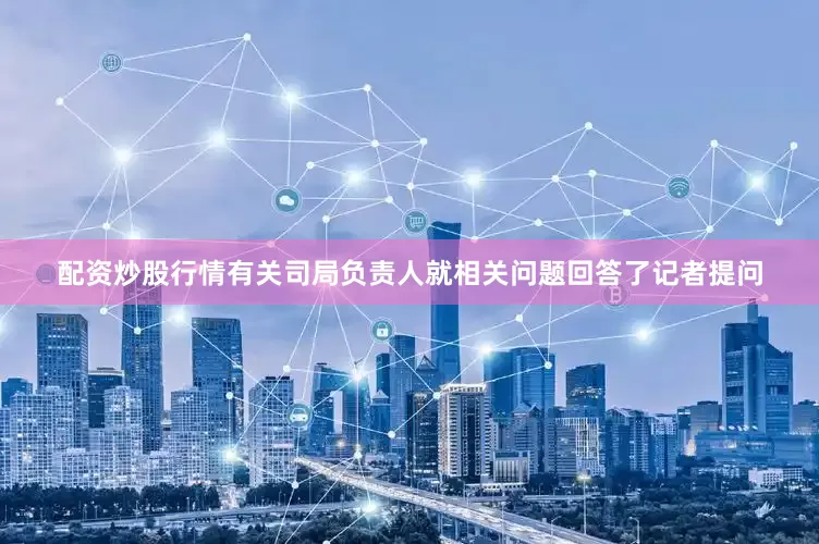 配资炒股行情有关司局负责人就相关问题回答了记者提问