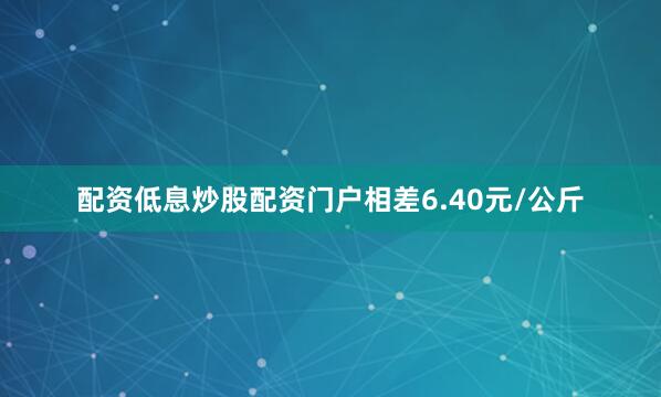 配资低息炒股配资门户相差6.40元/公斤
