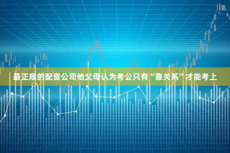 最正规的配资公司他父母认为考公只有“靠关系”才能考上