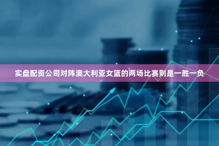 实盘配资公司对阵澳大利亚女篮的两场比赛则是一胜一负