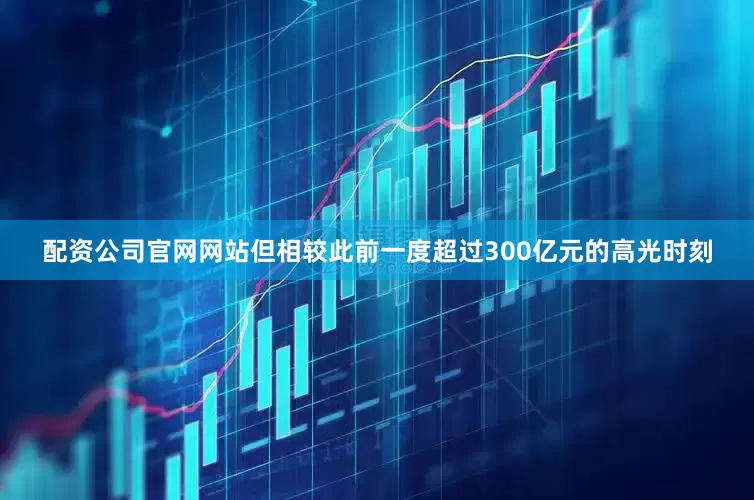 配资公司官网网站但相较此前一度超过300亿元的高光时刻