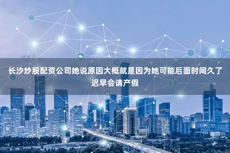 长沙炒股配资公司她说原因大概就是因为她可能后面时间久了迟早会请产假