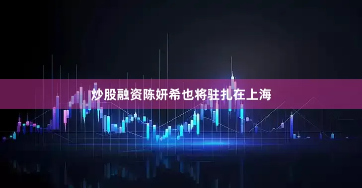 炒股融资陈妍希也将驻扎在上海
