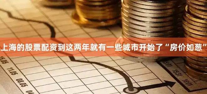 上海的股票配资到这两年就有一些城市开始了“房价如葱”