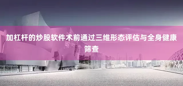 加杠杆的炒股软件术前通过三维形态评估与全身健康筛查