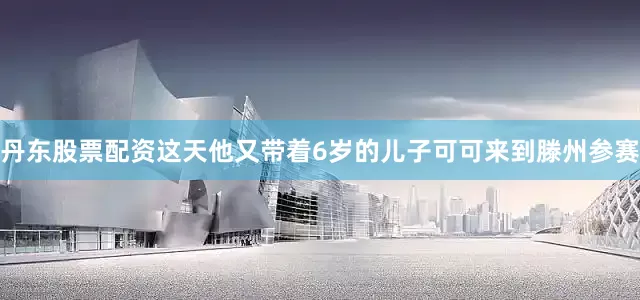 丹东股票配资这天他又带着6岁的儿子可可来到滕州参赛