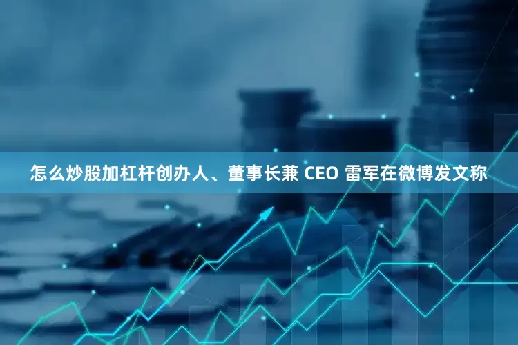 怎么炒股加杠杆创办人、董事长兼 CEO 雷军在微博发文称