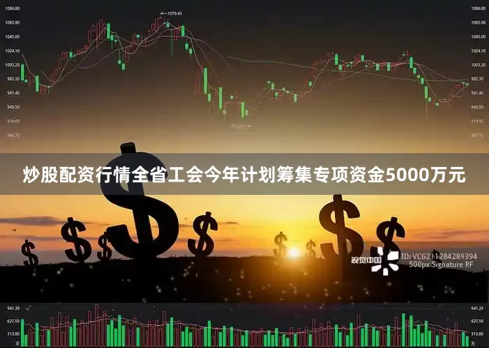 炒股配资行情全省工会今年计划筹集专项资金5000万元