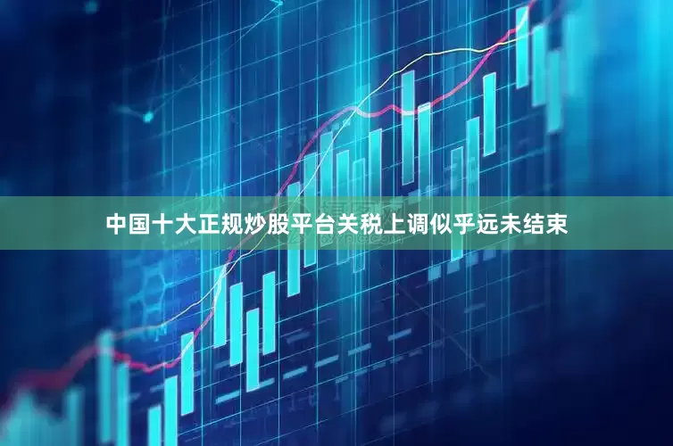 中国十大正规炒股平台关税上调似乎远未结束