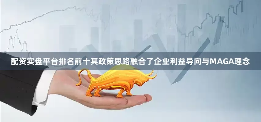 配资实盘平台排名前十其政策思路融合了企业利益导向与MAGA理念