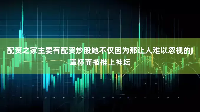 配资之家主要有配资炒股她不仅因为那让人难以忽视的J罩杯而被推上神坛