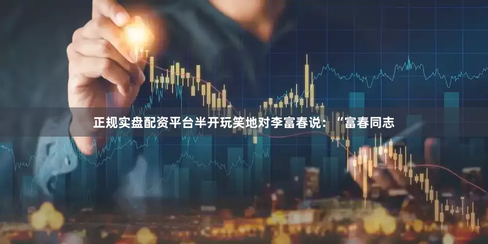正规实盘配资平台半开玩笑地对李富春说：“富春同志