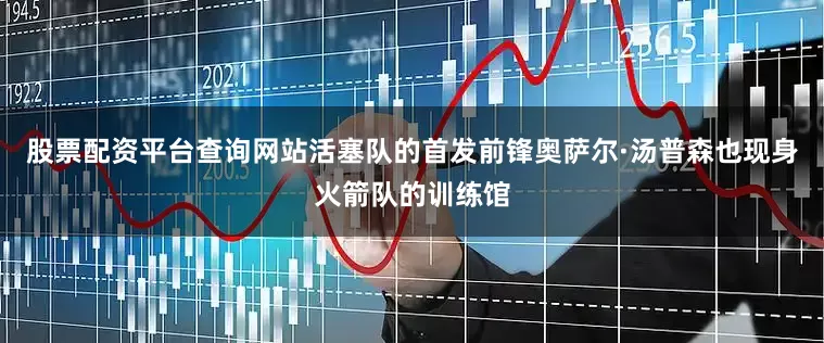 股票配资平台查询网站活塞队的首发前锋奥萨尔·汤普森也现身火箭队的训练馆