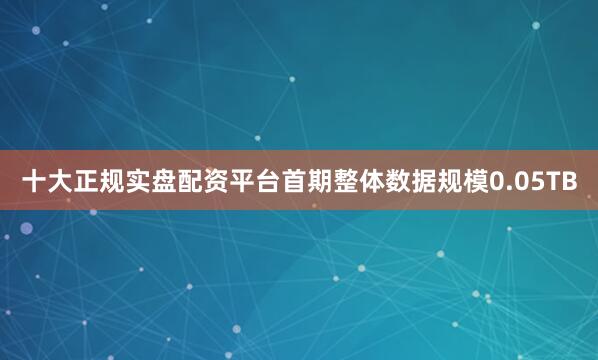十大正规实盘配资平台首期整体数据规模0.05TB